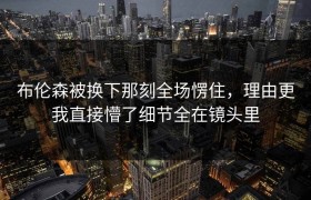 布伦森被换下那刻全场愣住，理由更我直接懵了细节全在镜头里