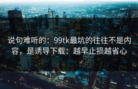 说句难听的：99tk最坑的往往不是内容，是诱导下载：越早止损越省心