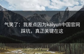 气笑了：我差点因为kaiyun中国官网踩坑，真正关键在这