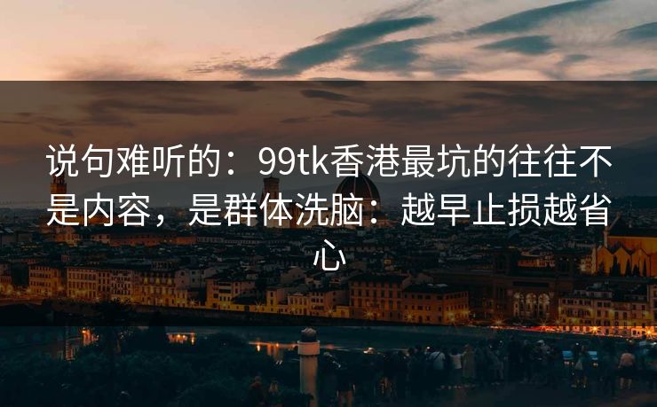 说句难听的：99tk香港最坑的往往不是内容，是群体洗脑：越早止损越省心