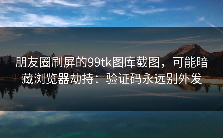 朋友圈刷屏的99tk图库截图，可能暗藏浏览器劫持：验证码永远别外发