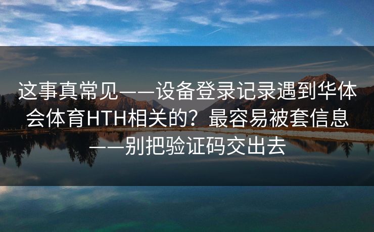 这事真常见——设备登录记录遇到华体会体育HTH相关的？最容易被套信息——别把验证码交出去