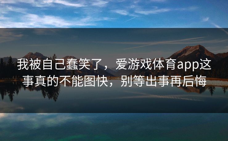 我被自己蠢笑了，爱游戏体育app这事真的不能图快，别等出事再后悔