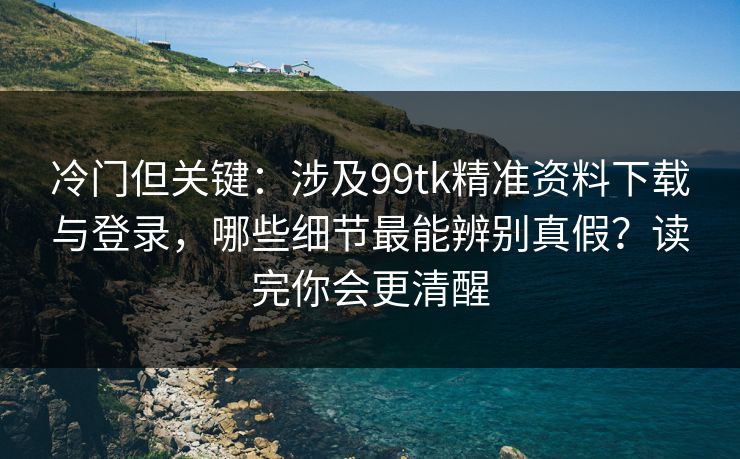 冷门但关键：涉及99tk精准资料下载与登录，哪些细节最能辨别真假？读完你会更清醒