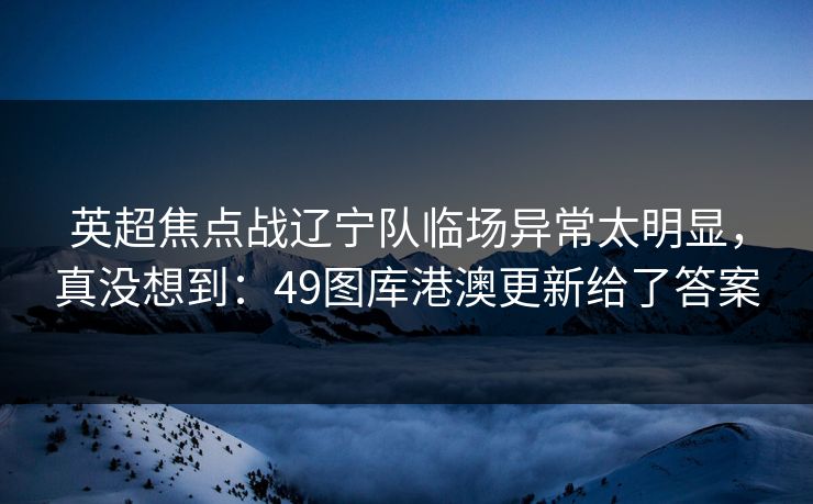 英超焦点战辽宁队临场异常太明显，真没想到：49图库港澳更新给了答案