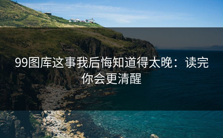 99图库这事我后悔知道得太晚：读完你会更清醒