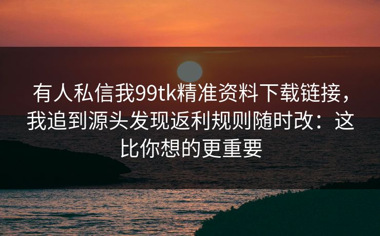 有人私信我99tk精准资料下载链接，我追到源头发现返利规则随时改：这比你想的更重要