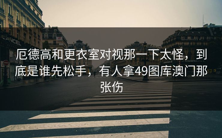 厄德高和更衣室对视那一下太怪，到底是谁先松手，有人拿49图库澳门那张伤
