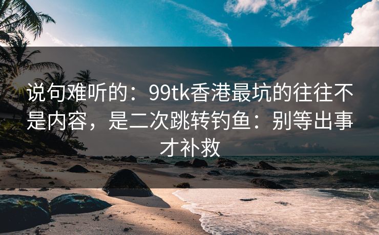 说句难听的：99tk香港最坑的往往不是内容，是二次跳转钓鱼：别等出事才补救