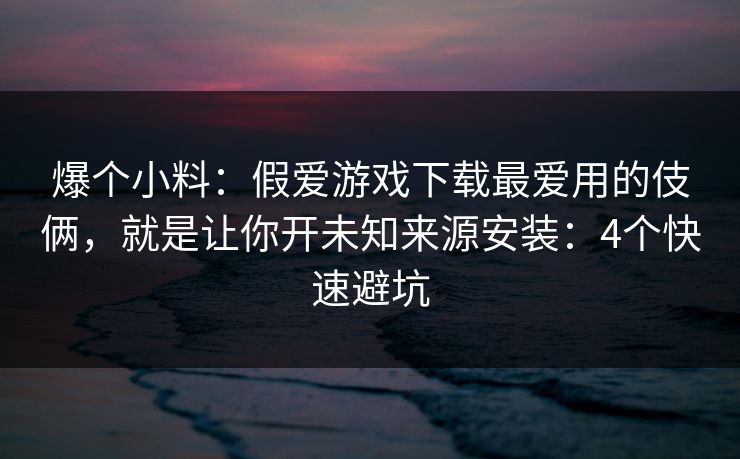 爆个小料：假爱游戏下载最爱用的伎俩，就是让你开未知来源安装：4个快速避坑