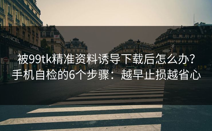 被99tk精准资料诱导下载后怎么办？手机自检的6个步骤：越早止损越省心