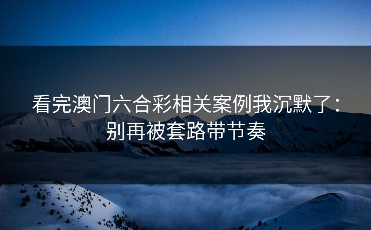看完澳门六合彩相关案例我沉默了：别再被套路带节奏