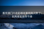 看完澳门六合彩相关案例我沉默了：别再被套路带节奏