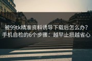 被99tk精准资料诱导下载后怎么办？手机自检的6个步骤：越早止损越省心