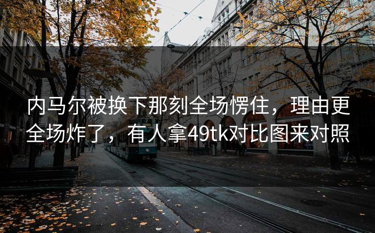 内马尔被换下那刻全场愣住，理由更全场炸了，有人拿49tk对比图来对照