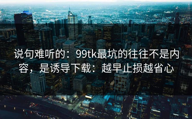 说句难听的：99tk最坑的往往不是内容，是诱导下载：越早止损越省心