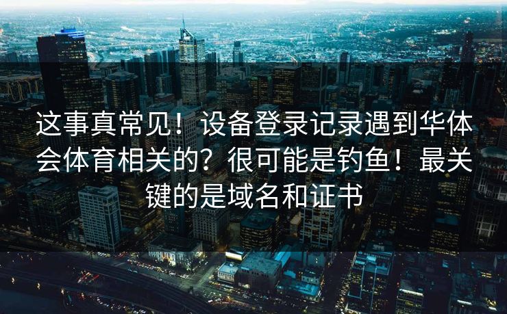 这事真常见!设备登录记录遇到华体会体育相关的?很可能是钓鱼!最关键的是域名和证书 这事真常见!设备登录记录遇到华体会体育相关的?很可能是钓鱼!最关键的是域名和证书