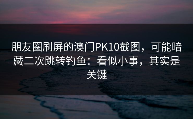 朋友圈刷屏的澳门PK10截图，可能暗藏二次跳转钓鱼：看似小事，其实是关键